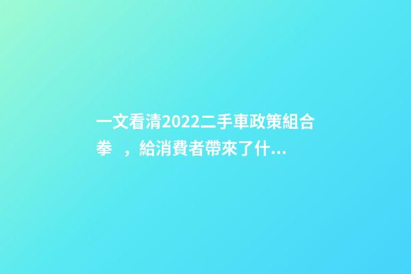 一文看清2022二手車政策組合拳，給消費者帶來了什么？